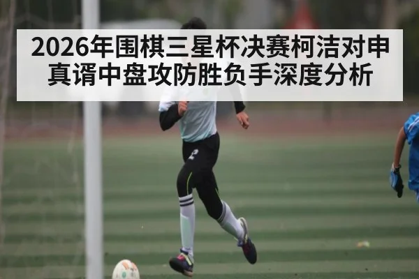 2026年围棋三星杯决赛柯洁对申真谞中盘攻防胜负手深度分析