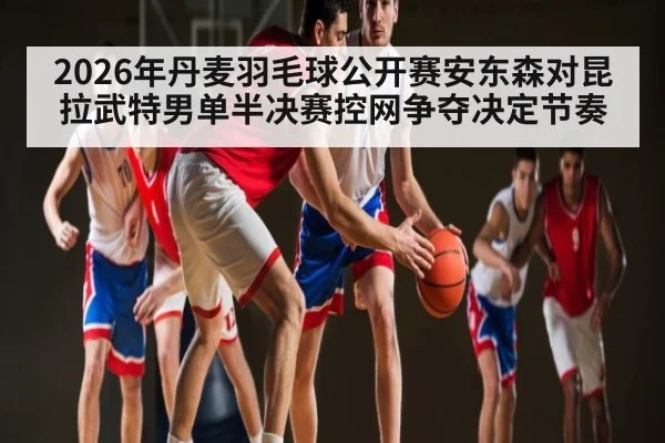 2026年丹麦羽毛球公开赛安东森对昆拉武特男单半决赛控网争夺决定节奏