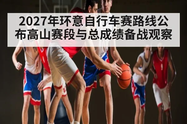 2027年环意自行车赛路线公布高山赛段与总成绩备战观察