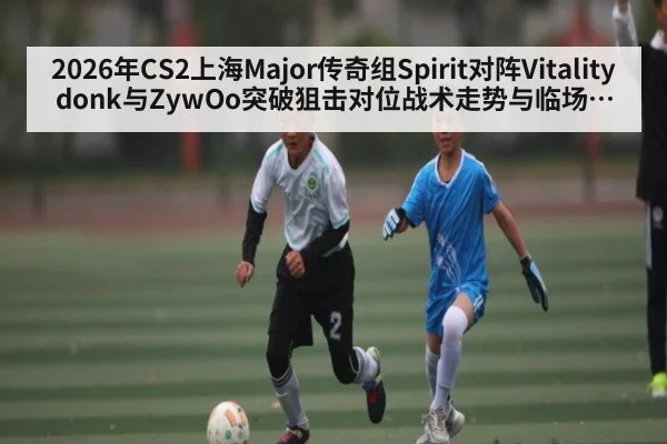 2026年CS2上海Major传奇组Spirit对阵Vitality donk与ZywOo突破狙击对位战术走势与临场博弈分析